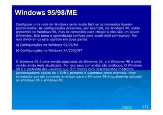Windows 95/98/MEWindows 95/98/ME
Configurar uma rede no Windows seria muito fácil se os comandos fossem
padronizados. As configurações presentes, por exemplo, no Windows XP, estão
presentes no Windows 98, mas os comandos para chegar a elas são um pouco
diferentes. Isto torna o aprendizado confuso para quem está começando. Por
isso dividiremos este capítulo em duas partes:
a) Configurações no Windows 95/98/ME
b) Configurações no Windows XP/2000/NT
O Windows 98 é uma versão atualizada do Windows 95, e o Windows ME é uma
versão ainda mais atualizada. Por isso seus comandos são análogos. O Windows
98 é o preferido dos usuários que têm micros com desempenhos modestos
(processadores abaixo de 1 GHz), portanto o usaremos como exemplo. Note
entretanto que um comando ensinado para o Windows 98 é igualmente aplicado
ao Windows 95 e Windows ME.
171Índice
 
