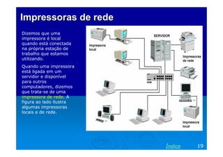 ImpressorasImpressoras dede rederede
Dizemos que uma
impressora é local
quando está conectada
na própria estação de
trabalho que estamos
utilizando.
Quando uma impressora
está ligada em um
servidor e disponível
para outros
computadores, dizemos
que trata-se de uma
impressora de rede. A
figura ao lado ilustra
algumas impressoras
locais e de rede.
19Índice
 