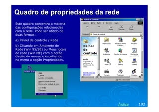 Quadro de propriedades da redeQuadro de propriedades da rede
Este quadro concentra a maioria
das configurações relacionadas
com a rede. Pode ser obtido de
duas formas:
a) Painel de controle / Rede
b) Clicando em Ambiente de
Rede (Win 95/98) ou Meus locais
de rede (Win ME) com o botão
direito do mouse e escolhendo
no menu a opção Propriedades.
192Índice
 