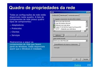 Quadro de propriedades da redeQuadro de propriedades da rede
Todas as configurações da rede estão
disponíveis neste quadro. A lista de
componentes de rede possui quatro
tipos de componentes:
Adaptadores
Protocolos
Clientes
Serviços
Mostraremos a seguir os
componentes de rede que fazem
parte do Windows. Estão disponíveis
assim que o Windows é instalado.
193Índice
 