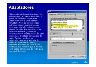 AdaptadoresAdaptadores
São as placas de rede instaladas no
computador. No exemplo ao lado, a
placa de rede (NIC = Network
Interface Card) é uma Realtek
RTL8139. Além da placa de rede
principal podem aparecer outras
interfaces que são tratadas como
placas de rede. Por exemplo, uma
interface Firewire (IEEE-1394),
encontrada em muitas placas de CPU
modernas, é tratada como placa de
rede. Existem também os
adaptadores de rede virtuais. O
Adaptador para rede dial-up,
também mostrado ao lado, é um
software que faz com que o modem
seja usado como placa de rede, para
acesso à Internet.
194Índice
 