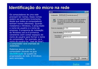 Identificação do micro na redeIdentificação do micro na rede
Os computadores de uma rede
precisam ter nomes. Esses nomes
podem ser escolhidos livremente,
desde que todos os computadores
tenham nomes diferentes. Quando
instalamos o Windows, é perguntado
o nome do usuário e o nome da
empresa. O programa de instalação
do Windows usa os 8 primeiros
caracteres (sem contar espaços) do
nome do usuário para formar o nome
do computador. Por exemplo, se o
nome do usuário for “José da Silva”,
o computador será chamado de
JOSEDASI.
Podemos aterar o nome do
computador clicando na guia
Identificação do quadro de
propriedades de rede. O Windows
será reiniciado.
199Índice
 