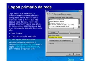 Logon primário da redeLogon primário da rede
Logo após a sua instalação, o
Windows estará automaticamente
configurado para funcionar como
cliente de rede, a menos que não
possua placa de rede, ou que não
possua driver nativo para esta placa.
Os componentes essenciais para que
o um computador seja cliente de rede
são:
Placa de rede
TCP/IP sobre a placa de rede
Cliente para redes Microsoft
Também devemos preencher o
campo Logon primário da rede com a
opção Cliente para redes Microsoft,
como mostra a figura ao lado.
204Índice
 