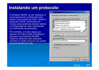 Instalando um protocoloInstalando um protocolo
O Windows 98/ME, ao ser instalado, é
automaticamente configurado para
operar como cliente de rede, usando o
protocolo TCP/IP. Entretanto em
muitos casos podemos precisar alterar
a configuração da rede, adicionando
ou removendo componentes.
Por exemplo, a muitos jogos que
operam em rede (modo multiplayer)
precisam do protocolo IPX/SPX.
Podemos adicionar este protocolo
clicando no botão Adicionar do quadro
de propriedades de rede.
207Índice
 