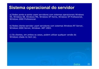 Sistema operacional do servidorSistema operacional do servidor
a) Redes ponto-a-ponto usam servidores com sistemas operacionais Windows
95, Windows 98, Windows ME, Windows XP Home, Windows XP Professional,
Windows 2000 Professional.
b) Redes cliente-servidor usam servidores com sistemas Windows NT Server,
Windows 2000 Server, Windows .NET 2003.
c) Os clientes, em ambos os casos, podem utilizar qualquer versão do
Windows citada no item (a).
21Índice
 