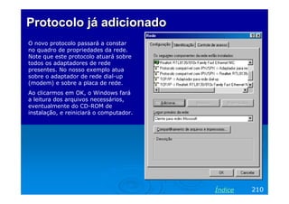 Protocolo já adicionadoProtocolo já adicionado
O novo protocolo passará a constar
no quadro de propriedades da rede.
Note que este protocolo atuará sobre
todos os adaptadores de rede
presentes. No nosso exemplo atua
sobre o adaptador de rede dial-up
(modem) e sobre a placa de rede.
Ao clicarmos em OK, o Windows fará
a leitura dos arquivos necessários,
eventualmente do CD-ROM de
instalação, e reiniciará o computador.
210Índice
 