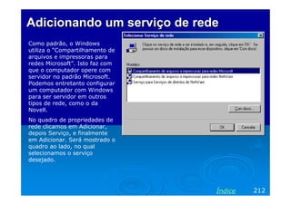 Adicionando um serviço de redeAdicionando um serviço de rede
Como padrão, o Windows
utiliza o “Compartilhamento de
arquivos e impressoras para
redes Microsoft”. Isto faz com
que o computador opere com
servidor no padrão Microsoft.
Podemos entretanto configurar
um computador com Windows
para ser servidor em outros
tipos de rede, como o da
Novell.
No quadro de propriedades de
rede clicamos em Adicionar,
depois Serviço, e finalmente
em Adicionar. Será mostrado o
quadro ao lado, no qual
selecionamos o serviço
desejado.
212Índice
 