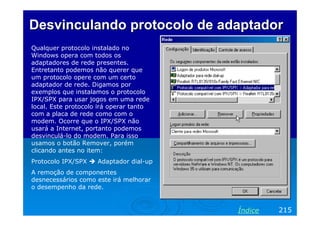 Desvinculando protocolo de adaptadorDesvinculando protocolo de adaptador
Qualquer protocolo instalado no
Windows opera com todos os
adaptadores de rede presentes.
Entretanto podemos não querer que
um protocolo opere com um certo
adaptador de rede. Digamos por
exemplos que instalamos o protocolo
IPX/SPX para usar jogos em uma rede
local. Este protocolo irá operar tanto
com a placa de rede como com o
modem. Ocorre que o IPX/SPX não
usará a Internet, portanto podemos
desvinculá-lo do modem. Para isso
usamos o botão Remover, porém
clicando antes no item:
Protocolo IPX/SPX Adaptador dial-up
A remoção de componentes
desnecessários como este irá melhorar
o desempenho da rede.
215Índice
 