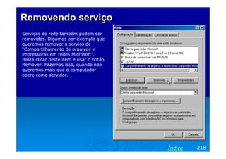 Removendo serviçoRemovendo serviço
Serviços de rede também podem ser
removidos. Digamos por exemplo que
queremos remover o serviço de
“Compartilhamento de arquivos e
impressoras em redes Microsoft”.
Basta clicar neste item e usar o botão
Remover. Fazemos isso, quando não
queremos mais que o computador
opere como servidor.
218Índice
 