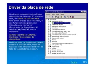 Driver da placa de redeDriver da placa de rede
O primeiro componente de software
necessário para que um PC opere em
rede, é o driver da placa de rede.
Este driver precisa estar instalado, e
seu funcionamento precisa ser
indicado como normal no
Gerenciador de dispositivos. No
Windows XP/2000/NT, use os
comandos:
Painel de controle / Sistema /
Hardware / Gerenciador de
dispositivos.
O Gerenciador de dispositivos deverá
mostrar a placa de rede, como na
figura ao lado. Clique no sinal “+” ao
lado de “Apaptadores de rede”.
223Índice
 