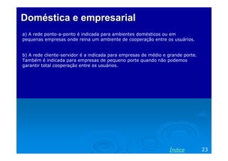 Doméstica e empresarialDoméstica e empresarial
a) A rede ponto-a-ponto é indicada para ambientes domésticos ou em
pequenas empresas onde reina um ambiente de cooperação entre os usuários.
b) A rede cliente-servidor é a indicada para empresas de médio e grande porte.
Também é indicada para empresas de pequeno porte quando não podemos
garantir total cooperação entre os usuários.
23Índice
 