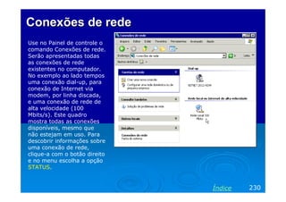 Conexões de redeConexões de rede
Use no Painel de controle o
comando Conexões de rede.
Serão apresentadas todas
as conexões de rede
existentes no computador.
No exemplo ao lado tempos
uma conexão dial-up, para
conexão de Internet via
modem, por linha discada,
e uma conexão de rede de
alta velocidade (100
Mbits/s). Este quadro
mostra todas as conexões
disponíveis, mesmo que
não estejam em uso. Para
descobrir informações sobre
uma conexão de rede,
clique-a com o botão direito
e no menu escolha a opção
STATUS.
230Índice
 