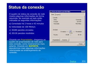 Status da conexãoStatus da conexão
O quadro de status da conexão de rede
mostra algumas informações de forma
resumida. No exemplo ao lado estão
indicadas as seguintes informações:
a) Conectado há 2 horas e 43 minutos
b) Velocidade de 100 Mbits/s
c) 30280 pacotes enviados
d) 30126 pacotes recebidos
Clicando em Propriedades, chegamos ao
quadro de propriedades de rede para
esta conexão, como mostraremos mais
adiante. Clicando em SUPORTE,
descobrimos mais algumas informações
relacionadas ao endereçamento da
conexão.
231Índice
 