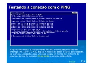 Testando a conexão com o PINGTestando a conexão com o PING
A figura acima mostra o funcionamento do PING. O computador destino tem
endereço 192.168.0.4. O PING dispara 4 pacotes de dados e espera pela resposta.
No exemplo, a resposta a cada um deles chegou em menos de 1 milésimo de
segundo. No final foi indicado: 0% de perda. A conexão está perfeita.
239Índice
 