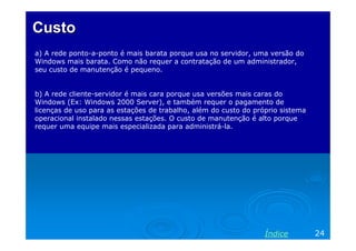 CustoCusto
a) A rede ponto-a-ponto é mais barata porque usa no servidor, uma versão do
Windows mais barata. Como não requer a contratação de um administrador,
seu custo de manutenção é pequeno.
b) A rede cliente-servidor é mais cara porque usa versões mais caras do
Windows (Ex: Windows 2000 Server), e também requer o pagamento de
licenças de uso para as estações de trabalho, além do custo do próprio sistema
operacional instalado nessas estações. O custo de manutenção é alto porque
requer uma equipe mais especializada para administrá-la.
24Índice
 