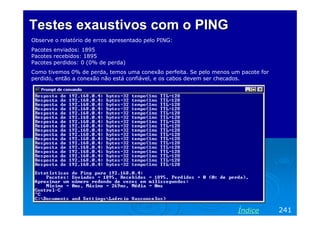 Testes exaustivos com o PINGTestes exaustivos com o PING
Observe o relatório de erros apresentado pelo PING:
Pacotes enviados: 1895
Pacotes recebidos: 1895
Pacotes perdidos: 0 (0% de perda)
Como tivemos 0% de perda, temos uma conexão perfeita. Se pelo menos um pacote for
perdido, então a conexão não está confiável, e os cabos devem ser checados.
241Índice
 