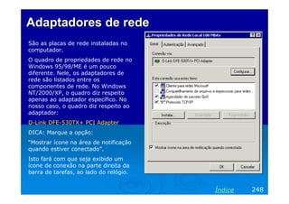 Adaptadores de redeAdaptadores de rede
São as placas de rede instaladas no
computador.
O quadro de propriedades de rede no
Windows 95/98/ME é um pouco
diferente. Nele, os adaptadores de
rede são listados entre os
componentes de rede. No Windows
NT/2000/XP, o quadro diz respeito
apenas ao adaptador específico. No
nosso caso, o quadro diz respeito ao
adaptador:
D-Link DFE-530TX+ PCI Adapter
DICA: Marque a opção:
“Mostrar ícone na área de notificação
quando estiver conectado”.
Isto fará com que seja exibido um
ícone de conexão na parte direita da
barra de tarefas, ao lado do relógio.
248Índice
 