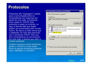 ProtocolosProtocolos
Protocolos são “linguagens” usadas
para a comunicação entre os
computadores (ou máquinas em
geral) de uma rede. O protocolo
mais usado é o TCP/IP. Este
protocolo é usado na Internet, ou
seja, é através dele que dados
podem ser transmitidos pelo mundo
inteiro. Na figura ao lado vemos que
o adaptador de rede está operando
com o protocolo TCP/IP. Para que
dois computadores se comuniquem
em uma rede, é preciso que usem o
mesmo protocolo.
Existem inúmeros outros protocolos,
porém o TCP/IP é o mais usado.
Entre os demais protocolos podemos
citar o NETBEUI e o IPX/SPX.
249Índice
 