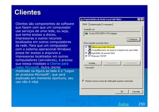 ClientesClientes
Clientes são componentes de software
que fazem com que um computador
use serviços de uma rede, ou seja,
que tenha acesso a discos,
impressoras e outros recursos
localizados em outros computadores
da rede. Para que um computador
com o sistema operacional Windows
possa ter acesso a arquivos e
impressoras localizados em outros
computadores (servidores), é preciso
que esteja instalado o Cliente para
redes Microsoft. Outro cliente
mostrado na figura ao lado é o “Logon
de produtos Microsoft”, que será
explicado em momento oportuno, seu
uso não é vital.
250Índice
 