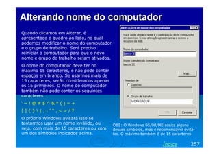 Alterando nome do computadorAlterando nome do computador
Quando clicamos em Alterar, é
apresentado o quadro ao lado, no qual
podemos modificar o nome do computador
e o grupo de trabalho. Será preciso
reiniciar o computador para que o novo
nome e grupo de trabalho sejam ativados.
O nome do computador deve ter no
máximo 15 caracteres, e não pode contar
espaços em branco. Se usarmos mais de
15 caracteres, serão considerados apenas
os 15 primeiros. O nome do computador
também não pode conter os seguintes
caracteres:
‘ ~ ! @ # $ ^ & * ( ) = +
[ ] { }  | ; : ‘ “ , < > / ?
O próprio Windows avisará isso se
tentarmos usar um nome inválido, ou
seja, com mais de 15 caracteres ou com
um dos símbolos indicados acima.
257Índice
OBS: O Windows 95/98/ME aceita alguns
desses símbolos, mas é recomendável evitá-
los. O máximo também é de 15 caracteres
 