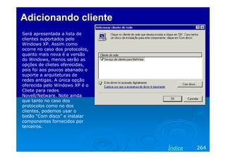 Adicionando clienteAdicionando cliente
Será apresentada a lista de
clientes suportados pelo
Windows XP. Assim como
ocorre no caso dos protocolos,
quanto mais nova é a versão
do Windows, menos serão as
opções de clietes oferecidas,
pois foi aos poucos abanado o
suporte a arquiteturas de
redes antigas. A única opção
oferecida pelo Windows XP é o
Cliete para redes
Novell/Netware. Note ainda
que tanto no caso dos
protocolos como no dos
clientes, podemos usar o
botão “Com disco” e instalar
componentes fornecidos por
terceiros.
264Índice
 