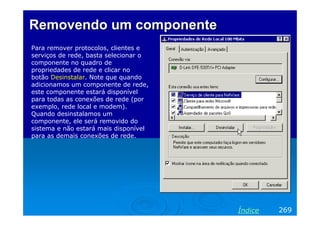 Removendo um componenteRemovendo um componente
Para remover protocolos, clientes e
serviços de rede, basta selecionar o
componente no quadro de
propriedades de rede e clicar no
botão Desinstalar. Note que quando
adicionamos um componente de rede,
este componente estará disponível
para todas as conexões de rede (por
exemplo, rede local e modem).
Quando desinstalamos um
componente, ele será removido do
sistema e não estará mais disponível
para as demais conexões de rede.
269Índice
 