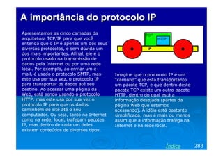 AA importânciaimportância dodo protocoloprotocolo IPIP
Apresentamos as cinco camadas da
arquitetura TCP/IP para que você
entenda que o IP é apenas um dos seus
diversos protocolos, e sem dúvida um
dos mais importantes. Afinal, ele é o
protocolo usado na transmissão de
dados pela Internet ou por uma rede
local. Por exemplo, ao enviar um e-
mail, é usado o protocolo SMTP, mas
este usa por sua vez, o protocolo IP
para transportar os dados até seu
destino. Ao acessar uma página da
Web, está sendo usando o protocolo
HTTP, mas este usa por sua vez o
protocolo IP para que os dados
caminhem do site até o seu
computador. Ou seja, tanto na Internet
como na rede, local, trafegam pacotes
IP, mas dentro de cada um deles
existem conteúdos de diversos tipos.
283Índice
Imagine que o protocolo IP é um
“carrinho” que está transportanto
um pacote TCP, e que dentro deste
pacote TCP existe um outro pacote
HTTP, dentro do qual está a
informação desejada (partes da
página Web que estamos
acessando). A idéia está bastante
simplificada, mas é mais ou menos
assim que a informação trafega na
Internet e na rede local.
 