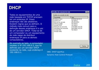 DHCPDHCP
Todos os equipamentos de uma
rede baseada em TCP/IP precisam
ter um endereço IP. Esses
endereços não são aleatórios.
Existem regras que os definem. O
método mais comum para a
definição desses endereços é o uso
de um servidor DHCP. Trata-se de
um computador ou um equipamento
de rede capaz de distribuir
endereços IP para os demais
computadores.
No exemplo ao lado, o computador
recebeu o IP 192.168.0.2, que foi
definido por um servidor DHCP
existente na rede, cujo endereço é
192.168.0.1. OBS: DHCP significa:
Dynamic Host Control Protocol.
285Índice
 