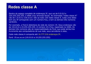 Redes classeRedes classe AA
Dentro do espaço completo de endereços IP, que vai de 0.0.0.0 a
255.255.255.255, o IANA criou diversas faixas. As chamadas “redes classe A”
vão de 1.0.0.0 a 126.0.0.0. São ao todo 126 redes classe A. Cada uma delas
tem seu IP começando com um número fixo, e tem os demais três números
variáveis.
Por exemplo, a Ford é detentora da rede de número 19. Seus endereços vão
de 19.0.0.0 a 19.255.255.255. O número 19 é fixo, registrado no IANA. Os
demais três números são de responsabilidade da Ford, que pode atribuí-los
livremente aos computadores de sua rede, seus servidores e sites.
Cada rede classe A comporta até 16.777.216 endereços IP.
Ford: 19.xx.xx.xx (19.0.0.0 a 19.255.255.255)
291Índice
 