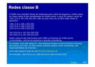 Redes classeRedes classe BB
O IANA criou também faixas de endereços para redes de pequeno e médio porte.
As redes classe B são consideradas de médio porte, e seus IPs podem variar de
128.1.0.0 a 191.254.255.255. São ao todo cerca de 16.000 redes classe B
possíveis:
128.1.0.0 a 128.1.255.255
128.2.0.0 a 128.2.255.255
128.3.0.0.a 128.3.255.255
…
191.253.0.0 a 191.253.255.255
191.254.0.0 a 191.254.255.255
Redes classe B são distribuídas pelo IANA a empresas de médio porte,
universidades, centros de pesquisa e grandes provedores.
Ao receber uma rede classe B, uma empresa recebe os dois primeiros números,
que devem ser fixos. Os dois outros números podem variar livremente, sob
responsabilidade da empresa.
Uma rede classe B pode ter até 65.536 endereços IP.
Por exemplo: 160.210.xx.xx (160.210.0.0 a 160.210.255.255)
292Índice
 