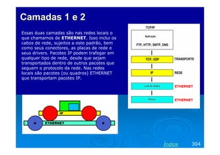 CamadasCamadas 1 e 21 e 2
Essas duas camadas são nas redes locais o
que chamamos de ETHERNET. Isso inclui os
cabos de rede, sujeitos a este padrão, bem
como seus conectores, as placas de rede e
seus drivers. Pacotes IP podem trafegar em
qualquer tipo de rede, desde que sejam
transportados dentro de outros pacotes que
seguem o protocolo da rede. Nas redes
locais são pacotes (ou quadros) ETHERNET
que transportam pacotes IP.
304Índice
 