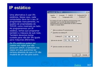 IPIP estáticoestático
Uma alternativa é usar IPs
estáticos. Nesse caso, cada
computador deve ter o seu IP
programado manualmente, no
quadro de propriedades do
TCP/IP, como mostrado ao lado.
Ao programarmos um IP
estático, temos que programar
também a máscara de sub-rede.
Também devemos tomar
cuidado para não dar IPs iguais
para máquinas diferentes.
Os IPs estáticos podem ser
usados em redes que não
possuem DHCP, e também nos
casos em que queremos ter
certeza absoluta de que o IP não
mudará de um dia para outro.
307Índice
 