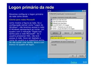 LogonLogon primário da redeprimário da rede
Devemos configurar o logon primário
da rede como sendo
Cliente para redes Microsoft
como mostra a figura ao lado. Se a
configuração estiver como “Logon do
Windows”, não teremos acesso à rede.
O Windows apresentará ao iniciar, um
quadro com a indicação “Digite sua
senha para a rede Microsoft”. Se o
usuário pressionar ESC, não terá
acesso à rede. Deve ser digitado o
nome do usuário e a respectiva senha.
Se não quiser criar senha, deixe-a em
branco no quadro de logon.
319Índice
 