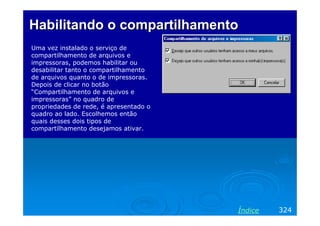Habilitando o compartilhamentoHabilitando o compartilhamento
Uma vez instalado o serviço de
compartilhamento de arquivos e
impressoras, podemos habilitar ou
desabilitar tanto o compartilhamento
de arquivos quanto o de impressoras.
Depois de clicar no botão
“Compartilhamento de arquivos e
impressoras” no quadro de
propriedades de rede, é apresentado o
quadro ao lado. Escolhemos então
quais desses dois tipos de
compartilhamento desejamos ativar.
324Índice
 