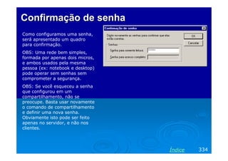 Confirmação de senhaConfirmação de senha
Como configuramos uma senha,
será apresentado um quadro
para confirmação.
OBS: Uma rede bem simples,
formada por apenas dois micros,
e ambos usados pela mesma
pessoa (ex: notebook e desktop)
pode operar sem senhas sem
comprometer a segurança.
OBS: Se você esqueceu a senha
que configurou em um
compartilhamento, não se
preocupe. Basta usar novamente
o comando de compartilhamento
e definir uma nova senha.
Obviamente isto pode ser feito
apenas no servidor, e não nos
clientes.
334Índice
 