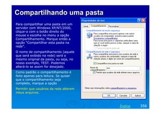 Compartilhando uma pastaCompartilhando uma pasta
Para compartilhar uma pasta em um
servidor com Windows XP/NT/2000,
clique-a com o botão direito do
mouse e escolha no menu a opção
Compartilhamento. Marque então a
opção “Compartilhar esta pasta na
rede”.
O nome de compartilhamento (aquele
que será exibido na rede) será o
mesmo original da pasta, ou seja, no
nosso exemplo, TEST. Podemos
alterá-lo se assim for desejado.
Como padrão o compartilhamento é
feito apenas para leitura. Se quiser
que o compartilhamento seja
completo, marque a opção
Permitir que usuários da rede alterem
meus arquivos.
356Índice
 