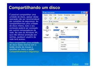Compartilhando um discoCompartilhando um disco
É possível compartilhar uma
unidade de disco, apesar desta
operação não ser recomendável
por questões de segurança. Ao
compartilharmos uma unidade
de disco inteira, todo o seu
conteúdo poderá ser acessado
por outros computadores da
rede. No caso do Windows XP,
que não oferece proteção por
senhas, qualquer usuário da
rede terá acesso.
Para compartilhar uma unidade
de disco basta clicá-la com o
botão direito do mouse e
escolher no menu a opção
Compartilhamento e segurança.
358Índice
 