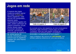 Jogos em redeJogos em rede
A maioria dos jogos
modernos podem operar
em modo multiplayer.
Vários jogadores, cada
um em um computador,
estando esses
computadores ligados em
rede, podem participar do
mesmo ambiente virtual.
Muitos desses jogos
funcionam através da
Internet, permitindo a
participação de jogadores
de várias partes do
mundo. Entretanto é mais
comum que os jogadores
estejam em uma mesma
rede local.
No exemplo acima, dois jogadores, em dois comptuadores
diferentes, estão utilizando o mesmo jogo, em modo
multiplayer. Note que cada jogador enxerga seu
personagem em primeira pessoa, e vê também o
personagem correspondente ao outro jogador.
Jogos multiplayer são comuns em LAN HOUSES, mas
também podemos utilizá-los em uma rede doméstica.
36Índice
 
