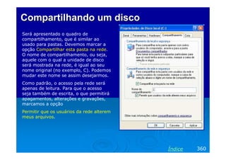 Compartilhando um discoCompartilhando um disco
Será apresentado o quadro de
compartilhamento, que é similar ao
usado para pastas. Devemos marcar a
opção Compartilhar esta pasta na rede.
O nome de compartilhamento, ou seja,
aquele com o qual a unidade de disco
será mostrada na rede, é igual ao seu
nome original (no exemplo, C). Podemos
mudar este nome se assim desejarmos.
Como padrão, o acesso pela rede será
apenas de leitura. Para que o acesso
seja também de escrita, o que permitirá
apagamentos, alterações e gravações,
marcamos a opção
Permitir que os usuários da rede alterem
meus arquivos.
360Índice
 