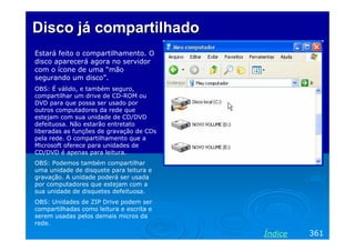 Disco já compartilhadoDisco já compartilhado
Estará feito o compartilhamento. O
disco aparecerá agora no servidor
com o ícone de uma “mão
segurando um disco”.
OBS: É válido, e também seguro,
compartilhar um drive de CD-ROM ou
DVD para que possa ser usado por
outros computadores da rede que
estejam com sua unidade de CD/DVD
defeituosa. Não estarão entretato
liberadas as funções de gravação de CDs
pela rede. O compartilhamento que a
Microsoft oferece para unidades de
CD/DVD é apenas para leitura.
OBS: Podemos também compartilhar
uma unidade de disquete para leitura e
gravação. A unidade poderá ser usada
por computadores que estejam com a
sua unidade de disquetes defeituosa.
OBS: Unidades de ZIP Drive podem ser
compartilhadas como leitura e escrita e
serem usadas pelos demais micros da
rede.
361Índice
 