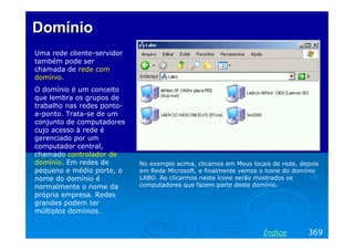 DomínioDomínio
Uma rede cliente-servidor
também pode ser
chamada de rede com
domínio.
O domínio é um conceito
que lembra os grupos de
trabalho nas redes ponto-
a-ponto. Trata-se de um
conjunto de computadores
cujo acesso à rede é
gerenciado por um
computador central,
chamado controlador de
domínio. Em redes de
pequeno e médio porte, o
nome do domínio é
normalmente o nome da
própria empresa. Redes
grandes podem ter
múltiplos domínios.
369Índice
No exemplo acima, clicamos em Meus locais de rede, depois
em Rede Microsoft, e finalmente vemos o ícone do domínio
LABO. Ao clicarmos neste ícone serão mostrados os
computadores que fazem parte deste domínio.
 