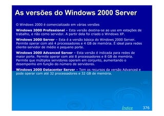 AsAs versõesversões do Windows 2000 Serverdo Windows 2000 Server
O Windows 2000 é comercializado em várias versões
Windows 2000 Professional – Esta versão destina-se ao uso em estações de
trabalho, e não como servidor. A partir dela foi criado o Windows XP.
Windows 2000 Server – Esta é a versão básica do Windows 2000 Server.
Permite operar com até 4 processadores e 4 GB de memória. É ideal para redes
cliente-servidor de médio e pequeno porte.
Windows 2000 Advanced Server – Esta versão é indicada para redes de
maior porte. Permite operar com até 8 processadores e 8 GB de memória.
Permite que múltiplos servidores operem em conjunto, aumentando o
desempenho em função do número de servidores.
Windows 2000 Datacenter Server – Tem os recursos da versão Advanced e
pode operar com até 32 processadores e 32 GB de memória.
376Índice
 