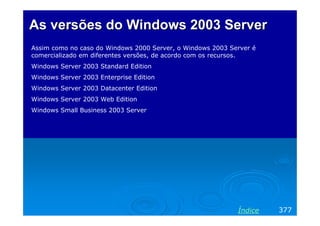 AsAs versõesversões do Windows 2003 Serverdo Windows 2003 Server
Assim como no caso do Windows 2000 Server, o Windows 2003 Server é
comercializado em diferentes versões, de acordo com os recursos.
Windows Server 2003 Standard Edition
Windows Server 2003 Enterprise Edition
Windows Server 2003 Datacenter Edition
Windows Server 2003 Web Edition
Windows Small Business 2003 Server
377Índice
 