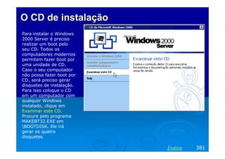 O CD deO CD de instalaçãoinstalação
Para instalar o Windows
2000 Server é preciso
realizar um boot pelo
seu CD. Todos os
computadores modernos
permitem fazer boot por
uma unidade de CD.
Caso o seu computador
não possa fazer boot por
CD, será preciso gerar
disquetes de instalação.
Para isso coloque o CD
em um computador com
qualquer Windows
instalado, clique em
Examinar este CD.
Procure pelo programa
MAKEBT32.EXE em
BOOTDISK. Ele irá
gerar os quatro
disquetes.
381Índice
 
