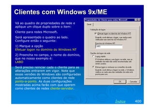 Clientes com Windows 9x/MEClientes com Windows 9x/ME
Vá ao quadro de propriedades de rede e
aplique um clique duplo sobre o item:
Cliente para redes Microsoft.
Será apresentado o quadro ao lado.
Configure então o seguinte:
1) Marque a opção
Efetuar logon no domínio do Windows NT
2) Preencha no campo, o nome do domínio,
que no nosso exemplo é:
LABO
Será preciso reinciar cada o cliente para as
alterações entrarem em vigor. Note que
essas versões do Windows são configuradas
automaticamente como clientes de rede
ponto-a-ponto. As duas configurações
mostradas acima farão com que operem
como clientes de redes cliente-servidor.
400Índice
 