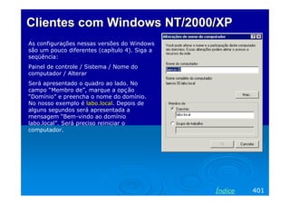 Clientes com Windows NT/2000/XPClientes com Windows NT/2000/XP
As configurações nessas versões do Windows
são um pouco diferentes (capítulo 4). Siga a
seqüência:
Painel de controle / Sistema / Nome do
computador / Alterar
Será apresentado o quadro ao lado. No
campo “Membro de”, marque a opção
“Domínio” e preencha o nome do domínio.
No nosso exemplo é labo.local. Depois de
alguns segundos será apresentada a
mensagem “Bem-vindo ao domínio
labo.local”. Será preciso reiniciar o
computador.
401Índice
 