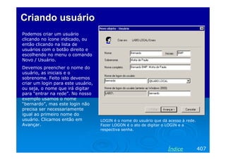 Criando usuárioCriando usuário
Podemos criar um usuário
clicando no ícone indicado, ou
então clicando na lista de
usuários com o botão direito e
escolhendo no menu o comando
Novo / Usuário.
Devemos preencher o nome do
usuário, as iniciais e o
sobrenome. Feito isto devemos
criar um login para este usuário,
ou seja, o nome que irá digitar
para “entrar na rede”. No nosso
exemplo usamos o nome
“bernardo”, mas este login não
precisa ser necessariamente
igual ao primeiro nome do
usuário. Clicamos então em
Avançar.
LOGIN é o nome do usuário que dá acesso à rede.
Fazer LOGON é o ato de digitar o LOGIN e a
respectiva senha.
407Índice
 
