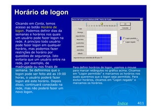 Horário de logonHorário de logon
Clicando em Conta, temos
acesso ao botão Horário de
logon. Podemos definir dias da
semanas e horários nos quais
um usuário pode fazer logon na
rede. A princípio todo usuário
pode fazer logon em qualquer
horário, mas podemos fazer
restrições de horário por
questões de segurança. Isto
evitaria que um usuário entre na
rede, por exemplo, de
madrugada ou nos finais de
semana. Se definirmos que o
logon pode ser feito até as 19:00
horas, o usuário poderá fazer
logon até este horário. Depois
disso, continuará conectado na
rede, mas não poderá fazer um
novo logon.
411Índice
Para definir horários de logon, usamos o mouse
para marcar retângulos no gráfico acima. Clicamos
em “Logon permitido” e marcamos os horários nos
quais queremos que o logon seja permitido. Para
excluir horários, clicamos em “Logon negado” e
marcamos os horários.
 
