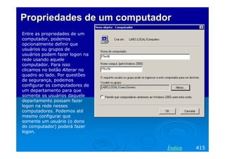 Propriedades de um computadorPropriedades de um computador
Entre as propriedades de um
computador, podemos
opcionalmente definir que
usuários ou grupos de
usuários podem fazer logon na
rede usando aquele
computador. Para isso
clicamos no botão Alterar no
quadro ao lado. Por questões
de segurança, podemos
configurar os computadores de
um departamento para que
somente os usuários daquele
departamento possam fazer
logon na rede nesses
computadores. Podemos até
mesmo configurar que
somente um usuário (o dono
do computador) poderá fazer
logon.
415Índice
 