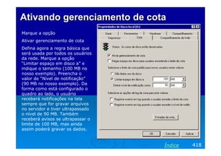 Ativando gerenciamento de cotaAtivando gerenciamento de cota
Marque a opção
Ativar gerenciamento de cota
Defina agora a regra básica que
será usada por todos os usuários
da rede. Marque a opção
“Limitar espaço em disco a” e
indique o tamanho (100 MB no
nosso exemplo). Preencha o
valor de “Nível de notificação”
(90 MB no nosso exemplo). Da
forma como está configurado o
quadro ao lado, o usuário
receberá notificações na tela
sempre que for gravar arquivos
no servidor e tiver ultrapassado
o nível de 90 MB. Também
receberá avisos se ultrapassar o
limite de 100 MB, mas ainda
assim poderá gravar os dados.
418Índice
 